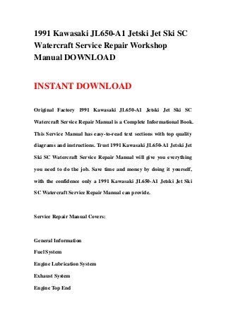 1991 Kawasaki JL650-A1 Jetski Jet Ski SC
Watercraft Service Repair Workshop
Manual DOWNLOAD
INSTANT DOWNLOAD
Original Factory 1991 Kawasaki JL650-A1 Jetski Jet Ski SC
Watercraft Service Repair Manual is a Complete Informational Book.
This Service Manual has easy-to-read text sections with top quality
diagrams and instructions. Trust 1991 Kawasaki JL650-A1 Jetski Jet
Ski SC Watercraft Service Repair Manual will give you everything
you need to do the job. Save time and money by doing it yourself,
with the confidence only a 1991 Kawasaki JL650-A1 Jetski Jet Ski
SC Watercraft Service Repair Manual can provide.
Service Repair Manual Covers:
General Information
Fuel System
Engine Lubrication System
Exhaust System
Engine Top End
 