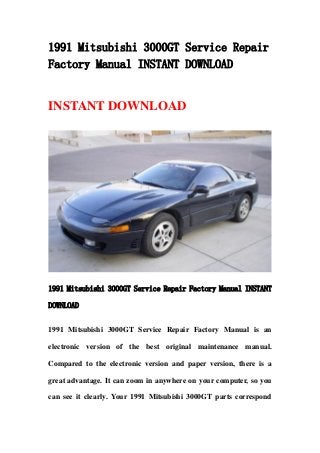 1991 Mitsubishi 3000GT Service Repair
Factory Manual INSTANT DOWNLOAD
INSTANT DOWNLOAD
1991 Mitsubishi 3000GT Service Repair Factory Manual INSTANT
DOWNLOAD
1991 Mitsubishi 3000GT Service Repair Factory Manual is an
electronic version of the best original maintenance manual.
Compared to the electronic version and paper version, there is a
great advantage. It can zoom in anywhere on your computer, so you
can see it clearly. Your 1991 Mitsubishi 3000GT parts correspond
 