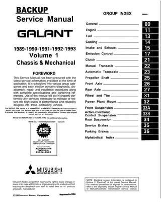 BACKUP
Service Manual
GRLRNT
1989-1990-1991-1992-1993
Volume 1
Chassis & Mechanical
FOREWORD
This Service Manual has been prepared with the
latest service information available at the time of
publication. It is subdivided into various group cate-
gories and each section contains diagnostic, dis-
assembly, repair, and installation procedures along
with complete specifications and tightening ref-
erences. Use of this manual will aid in properly per-
forming any servicing necessary to maintain or res-
tore the high levels of performance and reliability
designed into these outstanding vehicles.
This BACKUP DSM manual is to be used DNLY as a SACKUP. please DIJ NOT REDISTRIBUTE
WHOLE SECTIONS. This BACKUP was sold to you under the fact that you do indeed DWN
a GENUINE DSM MANUAL. It CANNOT BE considered a REPLACEMENT (Unless your original
manual was lost or destroyed.)
Please See README.TXT or README.HTML for additional information.
1 kyou. - Gjmpiemym_ay&?h
@
A
.
.”
WE SUPPORT
VOLUNTARY TECHNICIAN
CERTIFICATION THROUGH
Nallonal lnsrltule for
AU~~~v3~;VPCT:VE
EXCELLENCE
naiLcorn
MITSUBISHI
MOTOR SALES OF AMERICA. Inc.
Mltsublshl Motors Corporat!on reserves the right to make changes in
design or to make additions to or Improvements In Its products wlthout
~mposng any obllgatlons upon Itself to install them on its products
previously manufactured
0 1992 Mitsubishi Motors Corporation RcprintedinUSA
GROUP INDEX MOOAA-
General .........................................................
Engine ...........................................................
Fuel ................................................................
Cooling .........................................................
Intake and Exhaust ..............................
Emission Control ....................................
Clutch ............................................................
Manual Transaxle ..................................
Automatic Transaxle ............................
Propeller Shaft ........................................
Front Axle ..................................................
Rear Axle ....................................................
Wheel and Tire .......................................
Power Plant Mount ..............................
Front Suspension ...................................
Active-Electronic
Control Suspension
..............................
m
A
Rear Suspension .................................... &
Service Brakes .........................................
Parking Brakes ........................................
Alphabetical Index .................................
NOTE: Electrical system Information is contained in
Volume 2 “Electrical” of this paired Service Manual.
For overhaul procedures of engines or transmissions,
refer to the separately issued Engine Service Manual
or Manual/Automatic Transmission Service Manual.
 