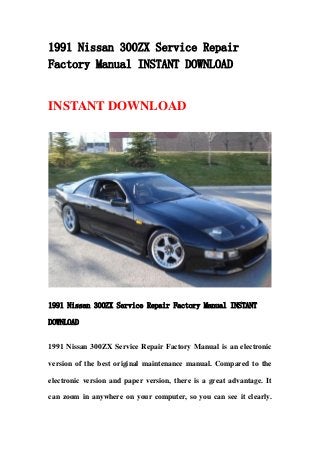 1991 Nissan 300ZX Service Repair
Factory Manual INSTANT DOWNLOAD
INSTANT DOWNLOAD
1991 Nissan 300ZX Service Repair Factory Manual INSTANT
DOWNLOAD
1991 Nissan 300ZX Service Repair Factory Manual is an electronic
version of the best original maintenance manual. Compared to the
electronic version and paper version, there is a great advantage. It
can zoom in anywhere on your computer, so you can see it clearly.
 