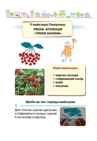 У майстерні Папірчика:
РВАНА АПЛІКАЦІЯ
«ГРОНО КАЛИНИ»
1
І
Наші помічники:
• картон-основа
луВ!?
Я ‘‘тгіІ^Ч "ПІЙИт^і/ #ЯцІ
■ ^ ^ ~7*МВСи«, Ху'
• гофрований папір
* У.»,
".'■** ЛЛ ТМГя кСА: • клей
■і З г в 5 ^У-гг
• пензлик
» 2 /
с |( V 37Л йі?»ьо * .<' /і '•»-«%И|* гв№^™Ьу*кЖ . _ л,
Зроби це так: поради майстрові
1 ---------------------------------------
Для гілочок скатай джгутики
з гофрованого паперу і наклей
їх на основу з картону.
 