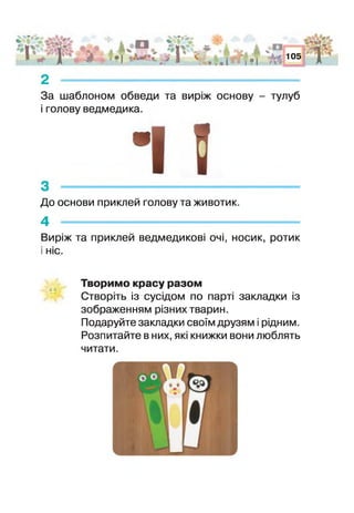 - й і о и &і
4 о Щ ]
ж Ч „
г с * М Рі
А
• 1 ,*>
о
иі
&
ЯаИі
г
2 -------------------------------------------------------------
За шаблоном обведи та виріж основу - тулуб
і голову ведмедика.
До основи приклей голову та животик.
4 - - ----- - -- -­
Виріж та приклей ведмедикові очі, носик, ротик
: ніс.
Творимо красу разом
Створіть із сусідом по парті закладки із
зображенням різних тварин.
Подаруйте закладки своїм друзям і рідним.
Розпитайте в них, які книжки вони люблять
читати.
 