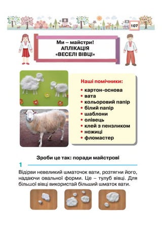 : Г Я і
і * о ТіІ щ ж % _ **
• І >
■і . » *.
і ж ® Л
* І * І
і 'г .1^1
• 1 І *>
107
'1Р
Ми - майстри!
АПЛІКАЦІЯ
«ВЕСЕЛІ ВІВЦІ»
л
Наші помічники:
• картон-основа
• вата
• кольоровий папір
• білий папір
• шаблони
• олівець
• клей з пензликом
• ножиці
• фломастер
Зроби це так: поради майстрові
Відірви невеликий шматочок вати, розтягни його,
надаючи овальної форми. Це - тулуб вівці. Для
більшої вівці використай більший шматок вати.
 
