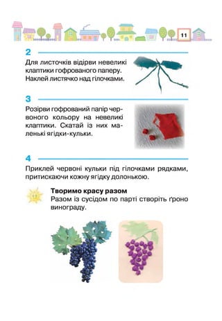 Для листочків відірви невеликі
клаптики гофрованого паперу.
Наклей листячко над гілочками.
2 ------------------------------------------------
Розірви гофрований папір чер­
воного кольору на невелик
клаптики. Скатай із них ма­
ленькі ягідки-кульки.
Приклей червоні кульки під гілочками рядками,
притискаючи кожну ягідку долонькою.
Творимо красу разом
Разом із сусідом по парт створіть ґроно
винограду.
 