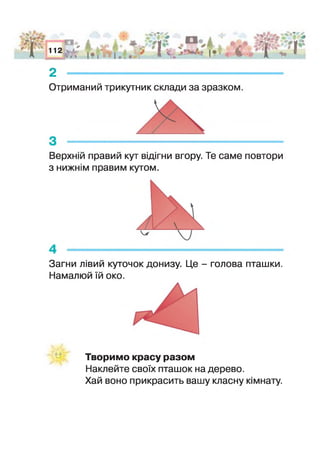 лу/І*
# 0 *
г
а
112 УіА
V*
- ААьЇЛш_ | і. ШЗ& «"І
■ і ?'ї Л фі іІ * .
2 --------------------------------------------------
Отриманий трикутник склади за зразком.
Верхній правий кут відігни вгору. Те саме повтори
з нижнім правим кутом.
Загни лівий куточок донизу. Це - голова пташки.
Намалюй їй око.
Творимо красу разом
Наклейте своїх пташок на дерево.
Хай воно прикрасить вашу класну кімнату.
 
