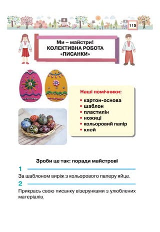 %'Л
ї І Я
1а
• !
і „"О »ї 
• і м 115 1
О С І
Ми - майстри!
КОЛЕКТИВНА РОБОТА
«ПИСАНКИ»
Наші помічники:
• картон-основа
• шаблон
• пластиліні
• ножиц
• кольоровий папір
• клей
Зроби це так: поради майстрові
1 -------------------------------------------------------------
За шаблоном виріж з кольорового паперу яйце.
2 -
Прикрась свою писанку візерунками з улюблених
матеріалів.
 