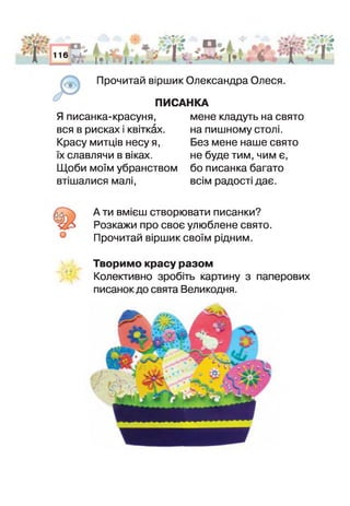 □ ^
116
гл ї >І• і І *. *
г ' І
.ЗИ^А'^
Прочитай віршик Олександра Олеся.
ПИСАНКА
Я писанка-красуня,
вся в рисках і квітках.
Красу митців несу я,
х славлячи в віках.
Щоби моїм убранством
втішалися малі,
мене кладуть на свято
на пишному столі.
Без мене наше свято
не буде тим, чим є,
бо писанка багато
всім радості дає.
А ти вмієш створювати писанки?
3озкажи про своє улюблене свято.
Прочитай віршик своїм рідним.
Творимо красу разом
Колективно зробіть картину з паперових
писанок до свята Великодня.
 