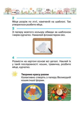 А
АГ'О*
118
І . . * ІЯ і•£§ '
2 -
Яйце розріж по лінії, наміченій на шаблоні, Так
утворилося розбите яйце.
З паперу жовтого кольору обведи за шаблоном
виріж курчатко. Намалюй фломастером око.
4 --------------------------------------------------------------------------------------------------
^озмісти на картоні-основі всі деталі. Наклей їх
у такій послідовності: кошик, травичка, розбите
яйце,курчатко.
Творимо красу разом
Колективно створіть з паперу Великодній
кошик іншої форми.
 