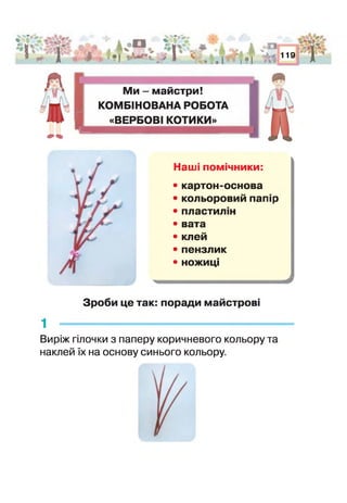 ■■- т,
* Ч* о,..-.* ,
: П Я
■■АнЧПкА, тцаі^іЗр^^^Я
'>'1Ь? і |Д
$ '■:-. *• І •.и*%_ > 1 С- ^ трі#т *к£•і в О. оі і • і ял
А % *°|
• і и• і 1 1>
119
г
4»<Ь
I
Ми - майстри!
КОМБІНОВАНА РОБОТА
«ВЕРБОВІ КОТИКИ»
Наш помічники:
• картон-основа
• кольоровий пап р
• пластил -і
• вата
• клей
• пензлик
• ножиці
Зроби це так: поради майстрові
1
Виріж гілочки з паперу коричневого кольору та
наклей їх на основу синього кольору.
 