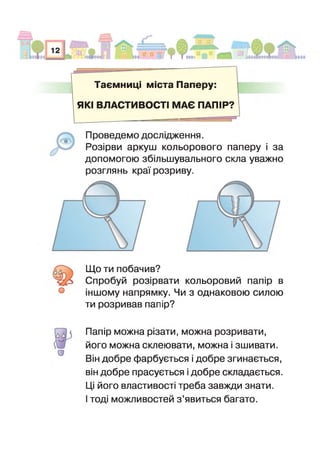 Таємниці міста Паперу:
■
ЯКІ ВЛАСТИВОСТІ МАЄ ПАПІР?
(0 0
О
Проведемо дослідження.
Розірви аркуш кольорового паперу і за
допомогою збільшувального скла уважно
розглянь краї розриву.
Що ти побачив?
Спробуй розірвати кольоровий папір в
ншому напрямку. Чи з однаковою силою
ти розривав папір?
о
Папір можна різати, можна розривати,
його можна склеювати, можна і зшивати.
Він добре фарбується і добре згинається,
він добре прасується і добре складається.
Ці його властивості треба завжди знати,
тоді можливостей з ’явиться багато.
 