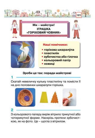 .иЧ*
«IV
1
А
с?сь
і л.V I
* І ••<ис*>_ > 1
V**.,
ь % А
* ~3€а * т
^ ж і* . • І •
і оЖ %
• | і%і
121 і 'д
М и - майстри!
ІГРАШКА
«ГОРІХОВИЙ ЧОВНИК»
Наші пом чники:
• горіхова шкаралупа
• пластил ін
• зубочистка або і лочка
• кольоровий пап ір
• ножиц
Зроби це так: поради майстрові
1 -------------------------------------------------------------
Скатай невеличку кульку пластиліну та помісти її
на дно половинки шкаралупи горішка.
2
З кольорового паперу виріж вітрило трикутної або
чотирикутної форми. Наскрізь проткни зубочист­
кою, як на фото. Це - щогла з вітрилом.
 
