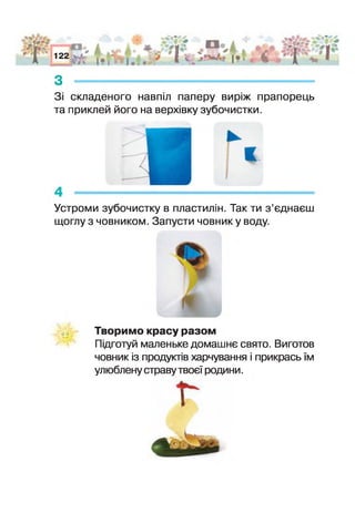 А
АгО* 122 І*. “ і
•£§ '
з -----------------------------------------------------------------------
З складеного навпіл паперу виріж прапорець
та приклей його на верхівку зубочистки.
Устроми зубочистку в пластилін. Так ти з ’єднаєш
щоглу з човником. Запусти човнику воду
Творимо красу разом
Підготуй маленьке домашнє свято. Виготов
човник із продуктів харчування прикрась їм
улюблену страву твоєї родини.
і
 