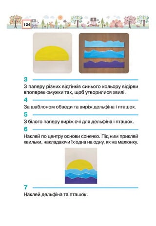 з ------------------------------------------------------------------------
3 паперу різних відтінків синього кольору відірви
впоперек смужки так, щоб утворилися хвилі.
4 -----------------------------------------------------
За шаблоном обведи та виріж дельфіна і пташок.
5 --------------------------------------------------------------- — -
З білого паперу виріж очі для дельфіна і пташок.
6 - - - - -
Наклей по центру основи сонечко. Під ним приклей
хвильки, накладаючи їх одна на одну, як на малюнку.
7 -------------------------------------
Наклей дельфіна та пташок.
 
