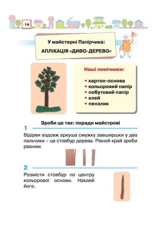 У майстерні Папірчика:
АПЛІКАЦІЯ «ДИВО-ДЕРЕВО»
% м
Наш помічники:
• картон-основа
• кольоровий паг р
• побутовий папір
• клей
• пензлик
Зроби це так: поради майстров
1
Відірви вздовж аркуша смужку завширшки у два
пальчики - це стовбур дерева. Рівний край зроби
рваним.
г ,
Розмісти стовбур по центру
кольорової основи. Наклей
його.
 