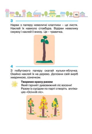 з --------------------------------------- — --------------------
Нарви з паперу невеличкі клаптики - це листя.
Наклей їх навколо стовбура. Відірви невелику
смужку і наклей її внизу. Це - травичка.
З побутового паперу скатай кульки-яблучка.
Охайно наклей їх на дерево. Доповни свій виріб
хмаринкою, сонечком.
Творимо красу разом
Який гарний і дивовижний ліс восени!
Разом із сусідом по парті створіть апліка­
цію «Осінній ліс».
 