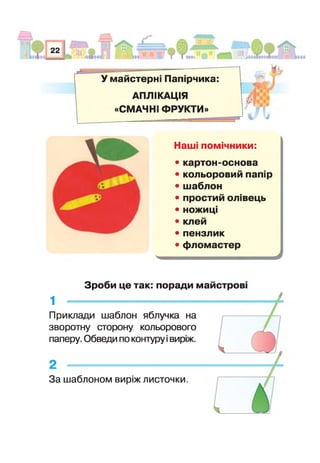 У майстерні Папі рчика
АПЛІКАЦІЯ
«СМАЧНІЇ ФРУКТИ»
% і
Наш помічники:
• картон-основа
• кольоровий папір
• шаблон
• простий олавець
• ножиці
• клей
• пензлик
• фломастер
Зроби це так: поради майстров
1 --------------------------------------------------------
Приклади шаблон яблучка на
зворотну сторону кольорового
паперу. Обведи по контуру івиріж.
За шаблоном виріж листочки.
 
