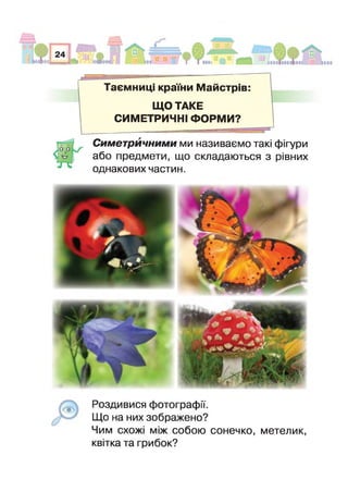 Таємниці країни Майстрів
ЩО ТАКЕ
СИМЕТРИЧНІ ФОРМИ?
Симетричними ми називаємо такі фігури
або предмети, що складаються з рівних
однакових частин.
Роздивися фотографії.
Що на них зображено?
Чим схожі між собою сонечко, метелик,
квітка та грибок?
 