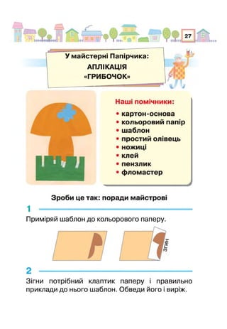 У майстерні Папірчика:
АПЛІКАЦІЯ
«ГРИБОЧОК»
Наш псш чники:
• картон-основа
• кольоровий пап р
• шаблон
• простий ол вець
• ножиц
• клей
• пензлик
• фломастер
Зроби це так: поради майстров
1 -----------------------------------------------
Приміряй шаблон до кольорового паперу.
2 -------------------------------------------------------------
Зігни потрібний клаптик паперу правильно
приклади до нього шаблон. Обведи його і виріж.
 