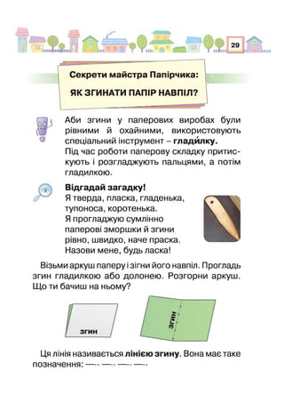 Секрети майстра Паг ірчика:
■ Ш
ЯК ЗГИНАТИ ПАПІР НАВПІЛ?
о
Аби згини у паперових виробах були
рівними й охайними, використовують
спеціальний інструмент - гладйлку.
Під час роботи паперову складку притис­
кують розгладжують пальцями, а потім
гладилкою.
Відгадай загадку!
Я тверда, пласка, гладенька,
тупоноса, коротенька.
Я прогладжую сумлінно
паперові зморшки й згини
рівно, швидко, наче праска.
Назови мене, будь ласка!
Візьми аркуш паперу ізігни його навпіл. Прогладь
згин гладилкою або долонею. Розгорни аркуш.
Що ти бачиш на ньому?
згин
Ця лінія називається лінією згину. Вона має таке
позначення: —*-------------------
 