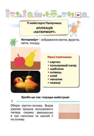 У майстерні Папірчика:
АПЛІКАЦІЯ
«НАТЮРМОРТ»
і і
Натюрморт- зображення овочів, фруктів,
квітів, посуду.
Наші помічники:
• картон
• кольоровий папір
• шаблони
• олівець
• клей
• пензлик
• ножиці
Зроби це так: поради майстрові
Обери картон-основу. Виріж
уздовж аркуша кольорового
паперу смужку завширшки
в три пальчики та наклей її
на основу.
 