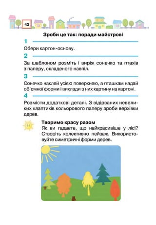 1 -------------------------------------------------------------------
Обери картон-основу.
2 -------------------------------------------------------------
За шаблоном розміть виріж сонечко та птахів
з паперу, складеного навпіл.
3 -
Сонечко наклей усією поверхнею, а пташкам надай
об’ємної форми і виклади з них картину на картоні.
4 -------------------------------------------------------------
Розмісти додаткові деталі. З відірваних невели­
ких клаптиків кольорового паперу зроби верхівки
дерев.
Зроби це так: поради майстрові
о о
Творимо красу разом
Як ви гадаєте, що найкраси в не у лісі?
Створіть колективно пейзаж. Використо­
вуйте симетричн форми дерев.
 