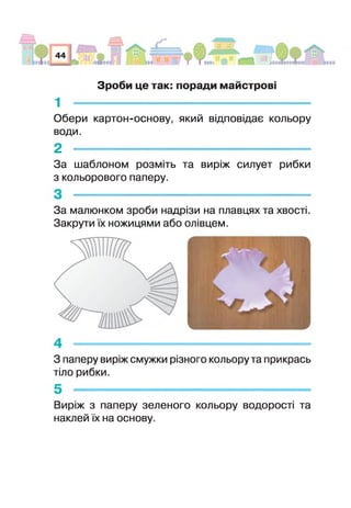 Зроби це так: поради майстрові
1
Обери картон-основу, який відповідає кольору
води.
2
За шаблоном розміть та виріж силует рибки
з кольорового паперу.
За малюнком зроби надрізи на плавцях та хвості
Закрути їх ножицями або олівцем.
З паперу виріж смужки різного кольору та прикрась
тіло рибки.
Виріж з паперу зеленого кольору водорості та
наклей їх на основу.
 