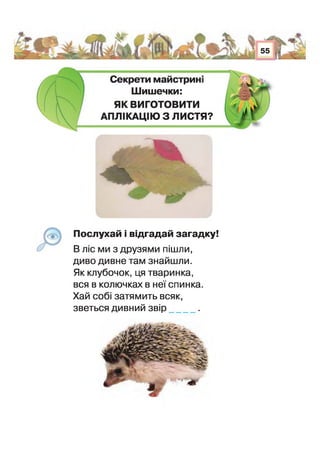 і Л І
Ч • о Т ^ і Л 55 І ^
і ;
Секрети майстрик
Шишечки:
ЯК ВИГОТОВИТИ
АПЛІКАЦІЮ З ЛИСТЯ?
Послухай і відгадай загадку!
В ліс ми з друзями пішли,
диво дивне там знайшли.
Як клубочок, ця тваринка,
вся в колючках в неї спинка.
Хай собі затямить всяк,
зветься дивний звір .
 