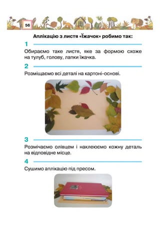 Аплікацію з листя «їжачок» робимо так:
1 -
Обираємо таке листя, яке за формою схоже
на тулуб, голову, лапки їжачка.
2 -----------------------------------------------------
Розміщаємо всі деталі на картоні-основі.
3 -----------------------------------------------------------------------
Розмічаємо олівцем наклеюємо кожну деталь
на відповідне місце.
4 -------------------------------------------------------------
Сушимо аплікацію під пресом.
 