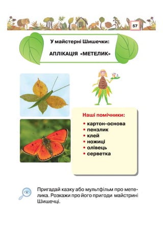 н
У майстерні Шишечки:
АПЛІКАЦІЯ «МЕТЕЛИК»
Наші помічники:
• картон-основа
• пензлик
• клей
• ножиці
• олівець
• серветка
Пригадай казку або мультфільм про мете­
лика. Розкажи про його пригоди майстрині
Шишечці.
 