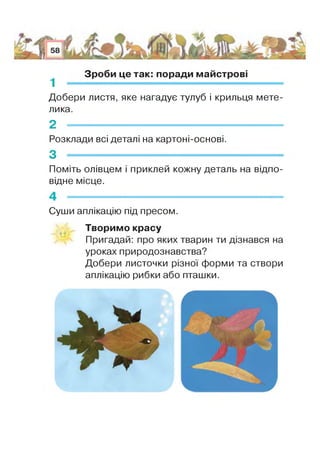 1
Зроби це так: поради майстрові
Добери листя, яке нагадує тулуб і крильця мете­
лика.
2 — -------------
Розклади всі деталі на картоні-основі.
З -
Поміть олівцем і приклей кожну деталь на відпо­
відне місце.
Суши аплікацію під пресом.
Творимо красу
Пригадай: про яких тварин ти дізнався на
уроках природознавства?
Добери листочки різної форми та створи
аплікацію рибки або пташки
’У И Н Н і ?
 