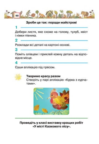 Зроби це так: поради майстров
1 -
Добери листя, яке схоже на голову, тулуб, хвіст
ніжки півника.
2 -
Розклади всі детал: на картонї-основ
3 -
Поміть олівцем приклей кожну деталь на відпо­
відне місце.
4 --------------------------------------------------------------------------- -
Суши аплікацію під пресом.
Творимо красу разом
Створіть у парі аплікацію «Курка з курча­
тами».
Проведіть у класі виставку кращих робіт
«У місті Казкового лісу».
 