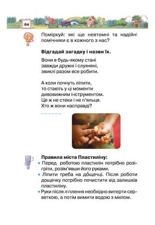 Ш И -— -
64Щф1.
(0 0.
о
у Л - ■>-***■ ■ ■* - - ' ііУЦ
• - .8 »
Поміркуй: які ще невтомні та надійні
помічники є в кожного з нас?
Відгадай загадку і назви їх.
Вони в будь-якому стан
завжди дружні слухняні,
звикп разом все робити.
А коли почнуть ліпити,
то стають у ці моменти
дивовижним інструментом.
Це ж не стеки не п’яльця.
Хто ж вони насправді?
равила міста Пластиліну:
Перед роботою пластилін потрібно розі­
гріти, розім’явши його руками.
Ліпити треба на дощечці, Після роботи
дощечку потрібно почистити від залишків
пластиліну.
Руки після ліплення необхідно витерти сер­
веткою, а потім вимити водою з милом.
 