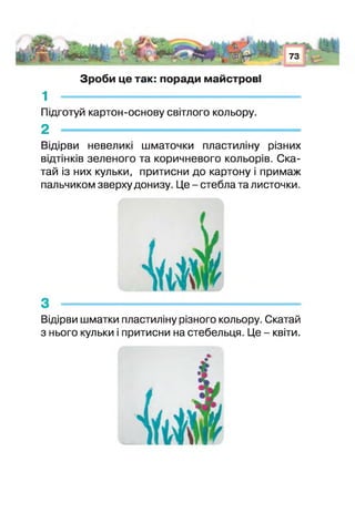 і . і >л / - -у . І.
:. ; *■
73
!т> чиН і
Зроби це так: поради майстрові
1 -------------------------------------------------------
Підготуй картон-основу світлого кольору.
2 -----------------------------------------------------
Відірви невеликі шматочки пластиліну різних
відтінків зеленого та коричневого кольорів. Ска-
тай із них кульки, притисни до картону і примаж
пальчиком зверху донизу. Це - стебла та листочки.
Відірви шматки пластиліну різного кольору. Скатай
з нього кульки притисни на стебельця. Це - квіти.
 