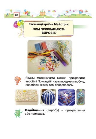 ш
86
О «і
гАг
Таємниці країни Майстрів:
ЧИМ ПРИКРАШАЮТЬ
ВИРОБИ?
о
Якими матеріалами можна прикрасити
вироби? Пригадай і назви предмети побуту,
оздоблення яких тобі сподобалось.
V - - ' і - •■г- .ігіВ -
— .—%— —
Оздоблення
або прикраса.
(виробу) - прикрашання
 