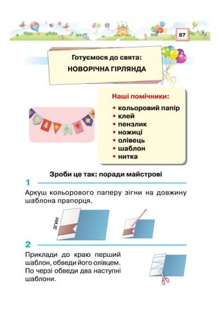 ц З * * * $£ Ф
і 87 ' ■*
Готуємося до свята:
НОВОРІЧНА ГІРЛЯНДА
>
о ?
Наші помічники:
• кольоровий папір
• клей
• пензлик
• ножиці
• олівець
• шаблон
• нитка
Зроби це так: поради майстрові
Аркуш кольорового паперу зігни на довжину
шаблона прапорця.
Приклади до краю перший
шаблон, обведи його олівцем.
По черзі обведи два наступні
шаблони.
 