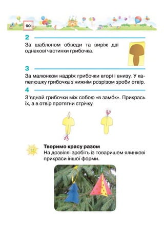 90
С*
Аж йАй О
в. Ф пв
*лЛ-5-'Л. ‘ Ч .*^
•_ ^Лг£ ^
За шаблоном обведи та виріж дві
однакові частинки грибочка.
За малюнком надріж грибочки вгорі і внизу. У ка­
пелюшку грибочка з нижнім розрізом зроби отвір.
З ’єднай грибочки між собою «в замок». Прикрась
їх, а в отвір протягни стрічку.
Творимо красу разом
На дозвіллі зробіть із товаришем ялинкові
прикраси іншо форми.
ч
 