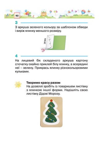 1* 92
Т-
*
її****
*
9 «ДО
з -------------------------------------
З аркуша зеленого кольору за шаблоном обведи
виріж ялинку меншого розміру.
На лицевий бік складеного аркуша картону
спочатку охайно приклей білу ялинку, а всередині
не’ - зелену. Прикрась ялинку різнокольоровими
кульками.
Творимо красу разом
На дозвілл зробіть із товаришем листівку
з ялинкою іншої форми. Надішліть свою
листівку Дідові Морозу.
 