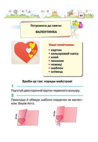 4 ^ ^ - і &“ ■* V/ _. Ч*^
*V, 93 1%
Готуємося до свята:
ВАПЕНТИНКА
Наші помічники:
• картон
• кольоровий папір
• клей
• пензлик
• ножиц
• шаблон
• олівець
Зроби це так: поради майстрові
Підготуй двосторонній картон червоного кольору.
Приклади й обведи шаблон сердечка за малюн
ком. Виріж його.
 