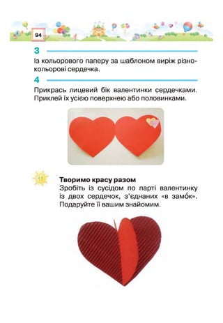 94
■
А А ІІ П ^ И’ІТІ1нР і, * *
■ і.
-
Із кольорового паперу за шаблоном виріж різно­
кольорові сердечка.
Прикрась лицевий бік валентинки сердечками.
Приклей їх усією поверхнею або половинками.
Творимо красу разом
Зробіть із сусідом по парт валентинку
із двох сердечок, з ’єднаних «в замок».
Подаруйте її вашим знайомим.
 