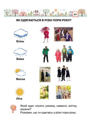 АЗРшшт*аь -■
* ♦ * і г і » V
і ' Л '* •* Д ■> Ф О,в | *■»** *- ^> і :.г
і пА % ••
•1 Г* ,
97
З.Ш .
Г
ЯК ОДЯГАЮТЬСЯ В РІЗНІ ПОРИ РОКУ?
Який одяг носять узимку, навесні, влітку,
восени?
Розкажи, що ти одягаєш у різн пори року.
 