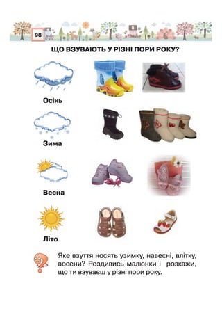 О
98
Г г
* > * < ' “ л . < і ¥VI, | *| - І , . * Г і |* ’ О - Ь - Г , Л
ЩО ВЗУВАЮТЬ У РІЗНІ ПОРИ РОКУ?
№ *
-ц ї
’-лЛ
Зима
Весна
Літо
б Яке взуття носять узимку, навесні, влітку,
восени? Роздивись малюнки і розкажи,
що ти взуваєш у різні пори року.
 