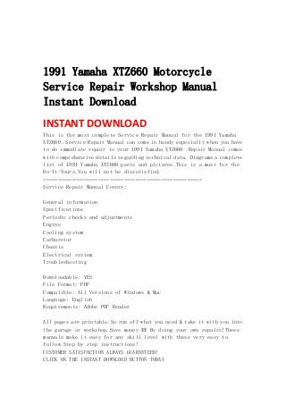  
 
 
1991 Yamaha XTZ660 Motorcycle
Service Repair Workshop Manual
Instant Download
INSTANT DOWNLOAD 
This is the most complete Service Repair Manual for the 1991 Yamaha
XTZ660 .Service Repair Manual can come in handy especially when you have
to do immediate repair to your 1991 Yamaha XTZ660 .Repair Manual comes
with comprehensive details regarding technical data. Diagrams a complete
list of 1991 Yamaha XTZ660 parts and pictures.This is a must for the
Do-It-Yours.You will not be dissatisfied.
=======================================================
Service Repair Manual Covers:
General information
Specifications
Periodic checks and adjustments
Engine
Cooling system
Carburetor
Chassis
Electrical system
Troubleshooting
Downloadable: YES
File Format: PDF
Compatible: All Versions of Windows & Mac
Language: English
Requirements: Adobe PDF Reader
All pages are printable.So run off what you need & take it with you into
the garage or workshop.Save money $$ By doing your own repairs!These
manuals make it easy for any skill level with these very easy to
follow.Step by step instructions!
CUSTOMER SATISFACTION ALWAYS GUARANTEED!
CLICK ON THE INSTANT DOWNLOAD BUTTON TODAY
 
 