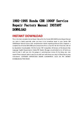  
 
 
1992-1995 Honda CBR 1000F Service
Repair Factory Manual INSTANT
DOWNLOAD
INSTANT DOWNLOAD 
This is the most complete Service Repair Manual for the Honda CBR 1000F.Service Repair Manual 
can  come  in  handy  especially  when  you  have  to  do  immediate  repair  to  your  Honda  CBR 
1000F.Repair  Manual  comes  with  comprehensive  details  regarding  technical  data.  Diagrams  a 
complete list of Honda CBR 1000F parts and pictures.This is a must for the Do‐It‐Yours.You will not 
be dissatisfied. Downloadable: YES File Format: PDF Compatible: All Versions of Windows & Mac 
Language: English Requirements: Adobe PDF Reader All pages are printable.So run off what you 
need  &  take  it  with  you  into  the  garage  or  workshop.Save  money  $$  By  doing  your  own 
repairs!These manuals make it easy for any skill level with these very easy to follow.Step by step 
instructions!  CUSTOMER  SATISFACTION  ALWAYS  GUARANTEED!  CLICK  ON  THE  INSTANT 
DOWNLOAD BUTTON TODAY 
 
 