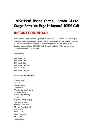  
 
1992-1995 Honda Civic, Honda Civic
Coupe Service Repair Manual DOWNLOAD
INSTANT DOWNLOAD 
This is the most complete Service Repair Manual for the 1992‐1995 Honda Civic .Service Repair 
Manual can come in handy especially when you have to do immediate repair to your 1992‐1995 
Honda Civic .Repair Manual comes with comprehensive details regarding technical data. 
Diagrams a complete list of 1992‐1995 Honda Civic parts and pictures.This is a must for the 
Do‐It‐Yours.You will not be dissatisfied.   
 
Models Covers:   
 
1992 Honda Civic   
1993 Honda Civic   
1994 Honda Civic   
1994 Honda Civic Coupe   
1995 Honda Civic   
1995 Honda Civic Coupe   
 
Service Repair Manual Covers:   
 
* Maintenance   
* Engine   
* Control System   
* Mechanical   
* Fuel Service Specifications   
* Emission Control   
* Intake Exhaust Cooling   
* Lube   
* Ignition Starting Charging   
* Auto Transmission Clutch   
* Manual Transmission   
* Transfer Propeller Shaft   
* Drive Shaft   
* Differential   
* Axle Suspension   
* Tire & Wheel   
* Brake Control   
 