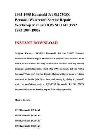 1992-1995 Kawasaki Jet Ski 750SX
Personal Watercraft Service Repair
Workshop Manual DOWNLOAD (1992
1993 1994 1995)
INSTANT DOWNLOAD
Original Factory 1992-1995 Kawasaki Jet Ski 750SX Personal
Watercraft Service Repair Manual is a Complete Informational Book.
This Service Manual has easy-to-read text sections with top quality
diagrams and instructions. Trust 1992-1995 Kawasaki Jet Ski 750SX
Personal Watercraft Service Repair Manual will give you everything
you need to do the job. Save time and money by doing it yourself,
with the confidence only a 1992-1995 Kawasaki Jet Ski 750SX
Personal Watercraft Service Repair Manual can provide.
Models Covers:
1992 Kawasaki JS750-A1
1993 Kawasaki JS750-A2
1994 Kawasaki JS750-A3
1995 Kawasaki JS750-A4
 