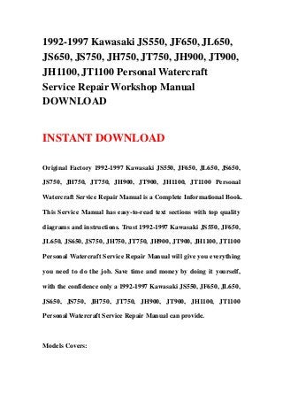 1992-1997 Kawasaki JS550, JF650, JL650,
JS650, JS750, JH750, JT750, JH900, JT900,
JH1100, JT1100 Personal Watercraft
Service Repair Workshop Manual
DOWNLOAD
INSTANT DOWNLOAD
Original Factory 1992-1997 Kawasaki JS550, JF650, JL650, JS650,
JS750, JH750, JT750, JH900, JT900, JH1100, JT1100 Personal
Watercraft Service Repair Manual is a Complete Informational Book.
This Service Manual has easy-to-read text sections with top quality
diagrams and instructions. Trust 1992-1997 Kawasaki JS550, JF650,
JL650, JS650, JS750, JH750, JT750, JH900, JT900, JH1100, JT1100
Personal Watercraft Service Repair Manual will give you everything
you need to do the job. Save time and money by doing it yourself,
with the confidence only a 1992-1997 Kawasaki JS550, JF650, JL650,
JS650, JS750, JH750, JT750, JH900, JT900, JH1100, JT1100
Personal Watercraft Service Repair Manual can provide.
Models Covers:
 
