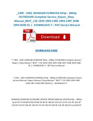 _1992 - 2001 JOHNSON EVINRUDE 65hp - 300hp
OUTBOARD Complete Service_Repair_Shop
Manual_BEST_( 92 1993 1994 1995 1996 1997 1998
1999 2000 01 ) - DOWNLOAD !! - PDF Service Manual

DOWNLOAD HERE

"* 1992 - 2001 JOHNSON EVINRUDE 65hp - 300hp OUTBOARD Complete Service /
Repair / Shop Manual * BEST * ( 92 1993 1994 1995 1996 1997 1998 1999 2000
01 ) - DOWNLOAD !! - PDF Service Manual

* 1992 - 2001 JOHNSON EVINRUDE 65hp - 300hp OUTBOARD Complete Factory
Service Manual / Repair Manual / Shop Manual * BEST * ( 92 1993 1994 1995
1996 1997 1998 1999 2000 01 ) - DOWNLOAD !!

JOHNSON EVINRUDE OUTBOARD SERVICE REPAIR MANUAL COVERS 65hp - 300hp
ie) 65 HP 75 HP 80 HP 85 HP 88 HP 90 HP 100 HP 105 HP 112 HP 115 HP 120 HP
130 HP 135 HP 140 HP 150 HP 175 HP 185 HP 200 HP 225 HP 250 HP and 300 HP

 