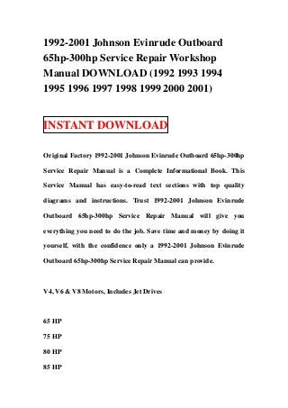 1992-2001 Johnson Evinrude Outboard
65hp-300hp Service Repair Workshop
Manual DOWNLOAD (1992 1993 1994
1995 1996 1997 1998 1999 2000 2001)


INSTANT DOWNLOAD

Original Factory 1992-2001 Johnson Evinrude Outboard 65hp-300hp

Service Repair Manual is a Complete Informational Book. This

Service Manual has easy-to-read text sections with top quality

diagrams and instructions. Trust 1992-2001 Johnson Evinrude

Outboard 65hp-300hp Service Repair Manual will give you

everything you need to do the job. Save time and money by doing it

yourself, with the confidence only a 1992-2001 Johnson Evinrude

Outboard 65hp-300hp Service Repair Manual can provide.



V4, V6 & V8 Motors, Includes Jet Drives



65 HP

75 HP

80 HP

85 HP
 