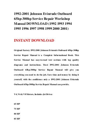 1992-2001 Johnson Evinrude Outboard
65hp-300hp Service Repair Workshop
Manual DOWNLOAD (1992 1993 1994
1995 1996 1997 1998 1999 2000 2001)
INSTANT DOWNLOAD
Original Factory 1992-2001 Johnson Evinrude Outboard 65hp-300hp
Service Repair Manual is a Complete Informational Book. This
Service Manual has easy-to-read text sections with top quality
diagrams and instructions. Trust 1992-2001 Johnson Evinrude
Outboard 65hp-300hp Service Repair Manual will give you
everything you need to do the job. Save time and money by doing it
yourself, with the confidence only a 1992-2001 Johnson Evinrude
Outboard 65hp-300hp Service Repair Manual can provide.
V4, V6 & V8 Motors, Includes Jet Drives
65 HP
75 HP
80 HP
85 HP
 