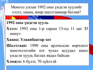 Монгол улсын 1992 оны үндсэн хуулийг
хэзээ, хаана, ямар шалтгаанаар батлав?
1992 оны үндсэн хууль
Хэзээ: 1992 оны 1-р сарын 13-нд 11 цаг З5
минут
Хаана: Улаанбаатар хот
Шалтгаан: 1990 оны ардчилсан өөрчлөлт
шинэчлэлтийн нэг чухал асуудал шинэ
үндсэн хууль батлах явдал байсан
Хэмжээ: 6 бүлэг, 70 зүйлтэй

 